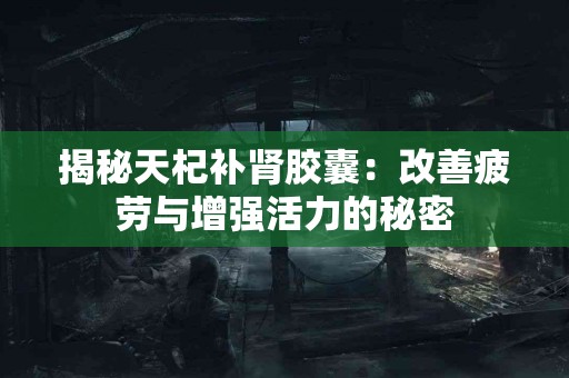 揭秘天杞补肾胶囊：改善疲劳与增强活力的秘密